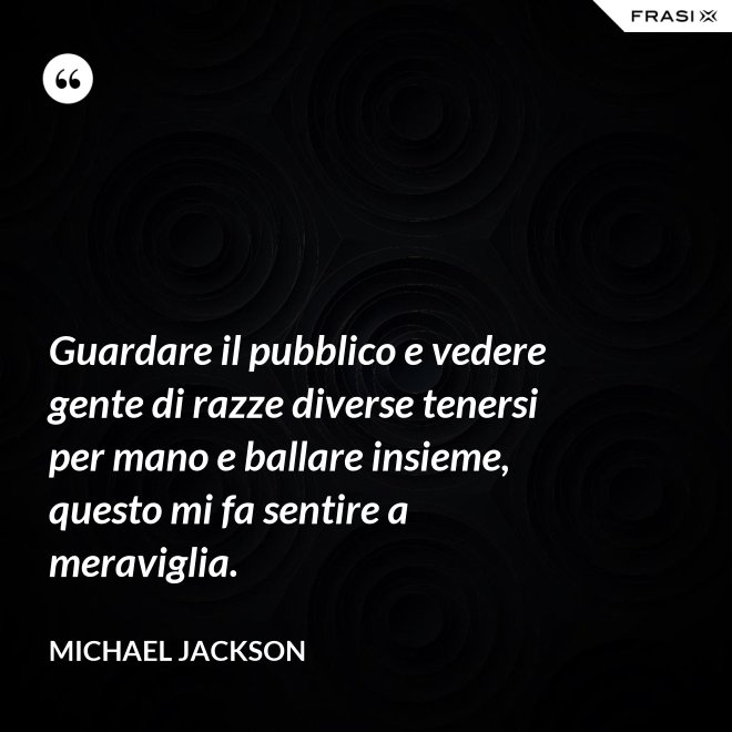 Guardare il pubblico e vedere gente di razze diverse tenersi per mano e ballare insieme, questo mi fa sentire a meraviglia. - Michael Jackson