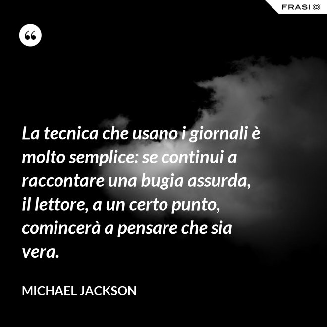 La tecnica che usano i giornali è molto semplice: se continui a raccontare una bugia assurda, il lettore, a un certo punto, comincerà a pensare che sia vera. - Michael Jackson