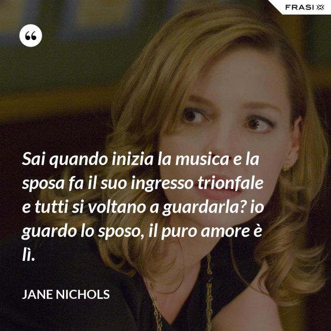 Sai quando inizia la musica e la sposa fa il suo ingresso trionfale e tutti si voltano a guardarla? io guardo lo sposo, il puro amore è lì. - Jane Nichols