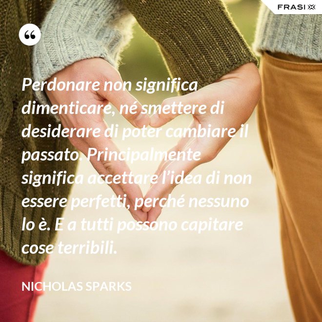 Perdonare non significa dimenticare, né smettere di desiderare di poter cambiare il passato. Principalmente significa accettare l’idea di non essere perfetti, perché nessuno lo è. E a tutti possono capitare cose terribili. - Nicholas Sparks