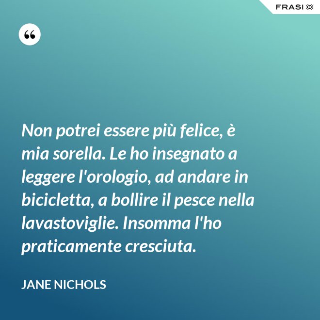 Non potrei essere più felice, è mia sorella. Le ho insegnato a leggere l'orologio, ad andare in bicicletta, a bollire il pesce nella lavastoviglie. Insomma l'ho praticamente cresciuta. - Jane Nichols