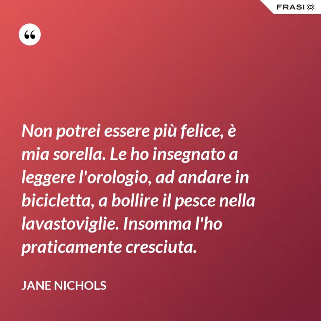 Non potrei essere più felice, è mia sorella. Le ho insegnato a leggere l'orologio, ad andare in bicicletta, a bollire il pesce nella lavastoviglie. Insomma l'ho praticamente cresciuta. - Jane Nichols
