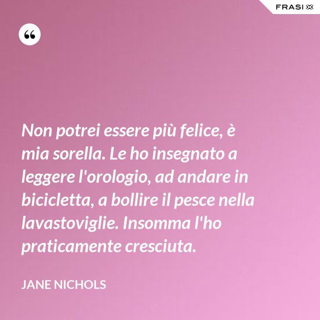 Non potrei essere più felice, è mia sorella. Le ho insegnato a leggere l'orologio, ad andare in bicicletta, a bollire il pesce nella lavastoviglie. Insomma l'ho praticamente cresciuta. - Jane Nichols