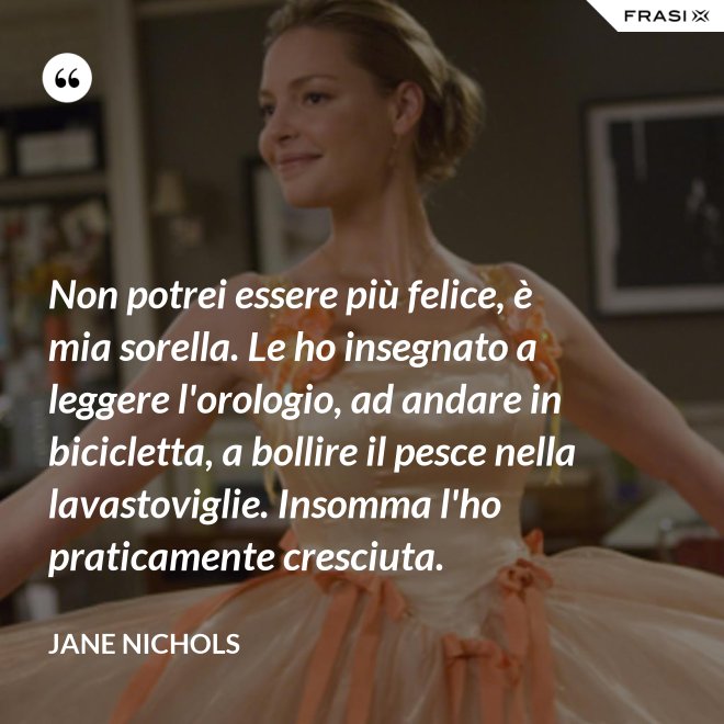Non potrei essere più felice, è mia sorella. Le ho insegnato a leggere l'orologio, ad andare in bicicletta, a bollire il pesce nella lavastoviglie. Insomma l'ho praticamente cresciuta. - Jane Nichols