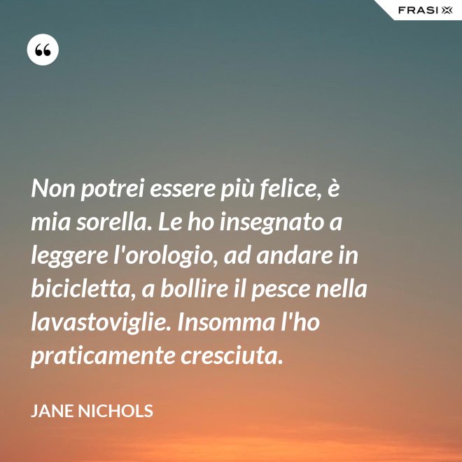 Non potrei essere più felice, è mia sorella. Le ho insegnato a leggere l'orologio, ad andare in bicicletta, a bollire il pesce nella lavastoviglie. Insomma l'ho praticamente cresciuta. - Jane Nichols