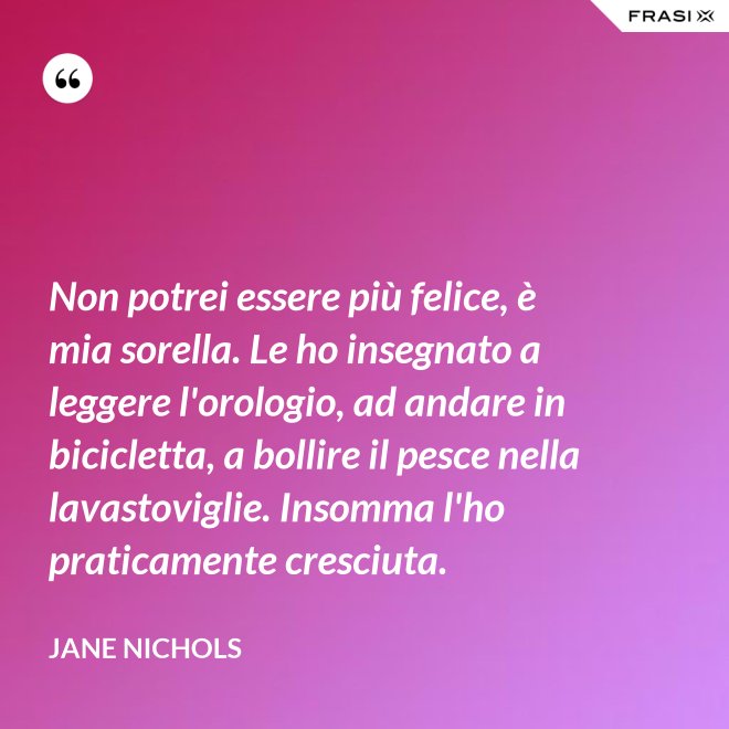 Non potrei essere più felice, è mia sorella. Le ho insegnato a leggere l'orologio, ad andare in bicicletta, a bollire il pesce nella lavastoviglie. Insomma l'ho praticamente cresciuta. - Jane Nichols