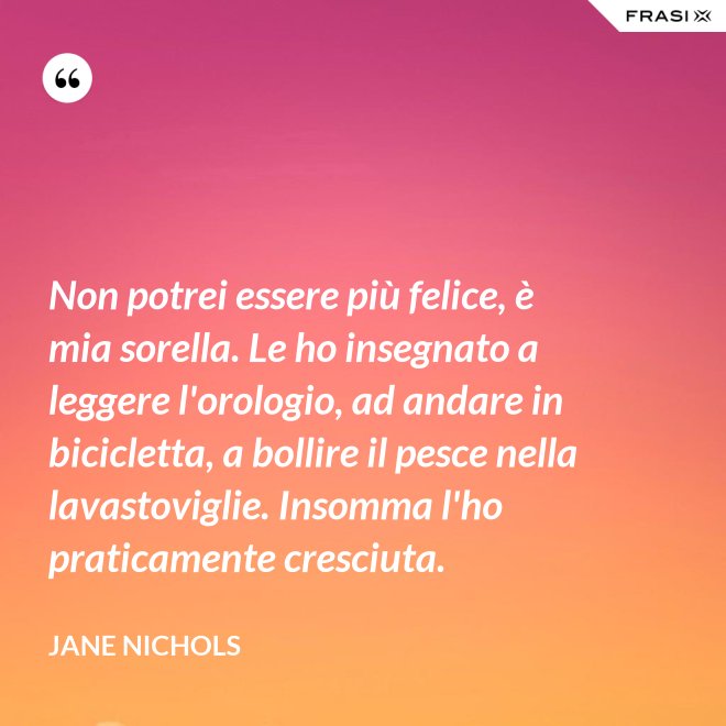 Non potrei essere più felice, è mia sorella. Le ho insegnato a leggere l'orologio, ad andare in bicicletta, a bollire il pesce nella lavastoviglie. Insomma l'ho praticamente cresciuta. - Jane Nichols