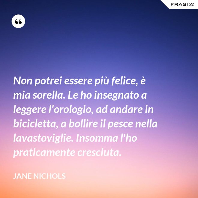 Non potrei essere più felice, è mia sorella. Le ho insegnato a leggere l'orologio, ad andare in bicicletta, a bollire il pesce nella lavastoviglie. Insomma l'ho praticamente cresciuta. - Jane Nichols