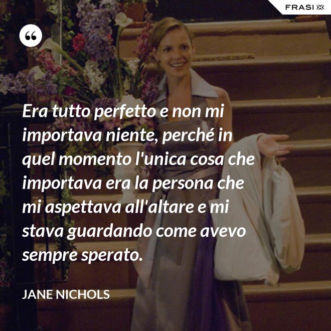 Era tutto perfetto e non mi importava niente, perché in quel momento l'unica cosa che importava era la persona che mi aspettava all'altare e mi stava guardando come avevo sempre sperato. - Jane Nichols
