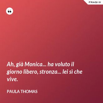 Ah, già Monica... ha voluto il giorno libero, stronza... lei sì che vive. - Paula Thomas