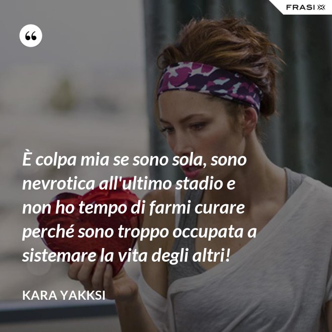 È colpa mia se sono sola, sono nevrotica all'ultimo stadio e non ho tempo di farmi curare perché sono troppo occupata a sistemare la vita degli altri! - Kara Yakksi