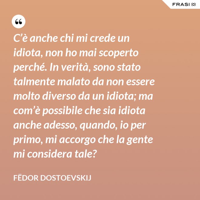 C’è anche chi mi crede un idiota, non ho mai scoperto perché. In verità, sono stato talmente malato da non essere molto diverso da un idiota; ma com’è possibile che sia idiota anche adesso, quando, io per primo, mi accorgo che la gente mi considera tale? - Fëdor Dostoevskij