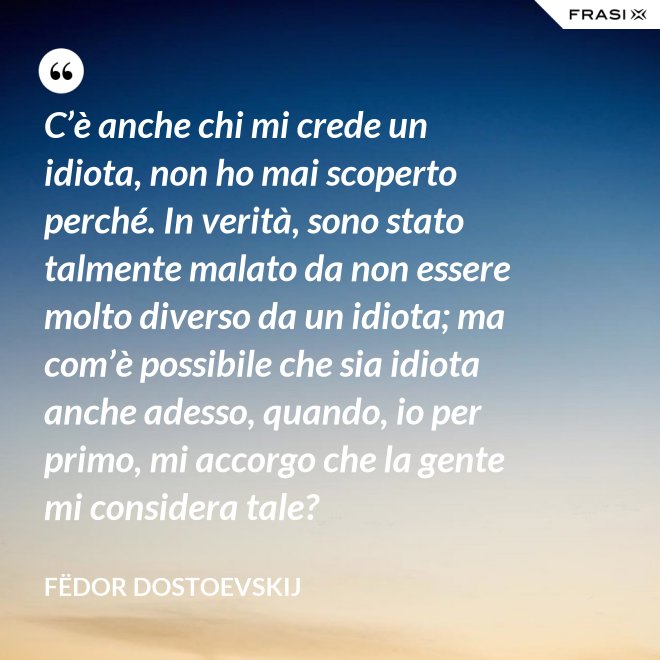 C’è anche chi mi crede un idiota, non ho mai scoperto perché. In verità, sono stato talmente malato da non essere molto diverso da un idiota; ma com’è possibile che sia idiota anche adesso, quando, io per primo, mi accorgo che la gente mi considera tale? - Fëdor Dostoevskij