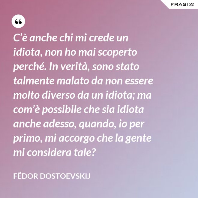 C’è anche chi mi crede un idiota, non ho mai scoperto perché. In verità, sono stato talmente malato da non essere molto diverso da un idiota; ma com’è possibile che sia idiota anche adesso, quando, io per primo, mi accorgo che la gente mi considera tale? - Fëdor Dostoevskij