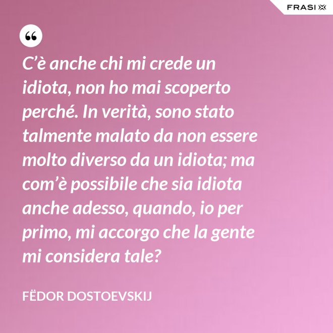C’è anche chi mi crede un idiota, non ho mai scoperto perché. In verità, sono stato talmente malato da non essere molto diverso da un idiota; ma com’è possibile che sia idiota anche adesso, quando, io per primo, mi accorgo che la gente mi considera tale? - Fëdor Dostoevskij