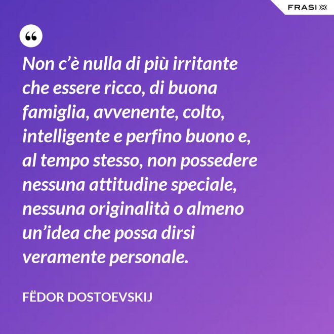 Non c’è nulla di più irritante che essere ricco, di buona famiglia, avvenente, colto, intelligente e perfino buono e, al tempo stesso, non possedere nessuna attitudine speciale, nessuna originalità o almeno un’idea che possa dirsi veramente personale. - Fëdor Dostoevskij