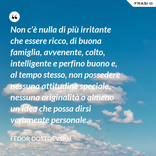 Non c’è nulla di più irritante che essere ricco, di buona famiglia, avvenente, colto, intelligente e perfino buono e, al tempo stesso, non possedere nessuna attitudine speciale, nessuna originalità o almeno un’idea che possa dirsi veramente personale. - Fëdor Dostoevskij