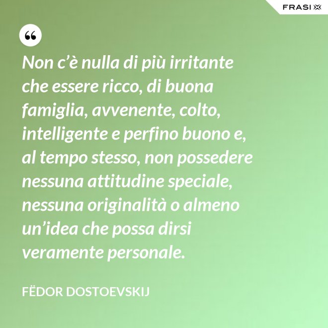 Non c’è nulla di più irritante che essere ricco, di buona famiglia, avvenente, colto, intelligente e perfino buono e, al tempo stesso, non possedere nessuna attitudine speciale, nessuna originalità o almeno un’idea che possa dirsi veramente personale. - Fëdor Dostoevskij