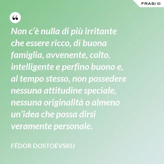Non c’è nulla di più irritante che essere ricco, di buona famiglia, avvenente, colto, intelligente e perfino buono e, al tempo stesso, non possedere nessuna attitudine speciale, nessuna originalità o almeno un’idea che possa dirsi veramente personale. - Fëdor Dostoevskij