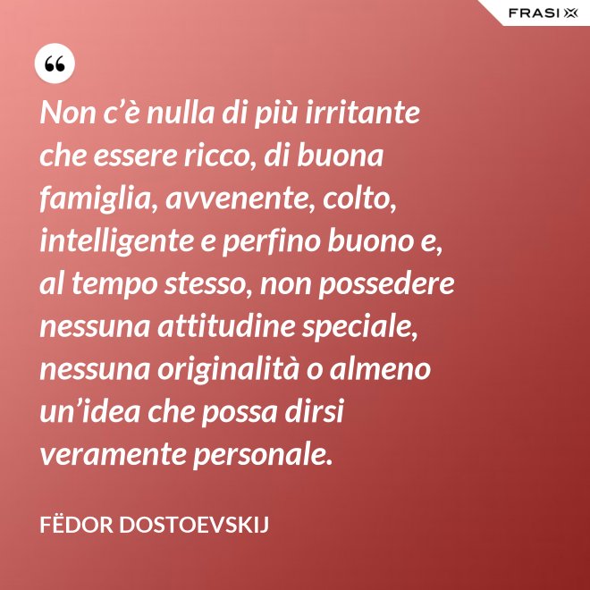 Non c’è nulla di più irritante che essere ricco, di buona famiglia, avvenente, colto, intelligente e perfino buono e, al tempo stesso, non possedere nessuna attitudine speciale, nessuna originalità o almeno un’idea che possa dirsi veramente personale. - Fëdor Dostoevskij