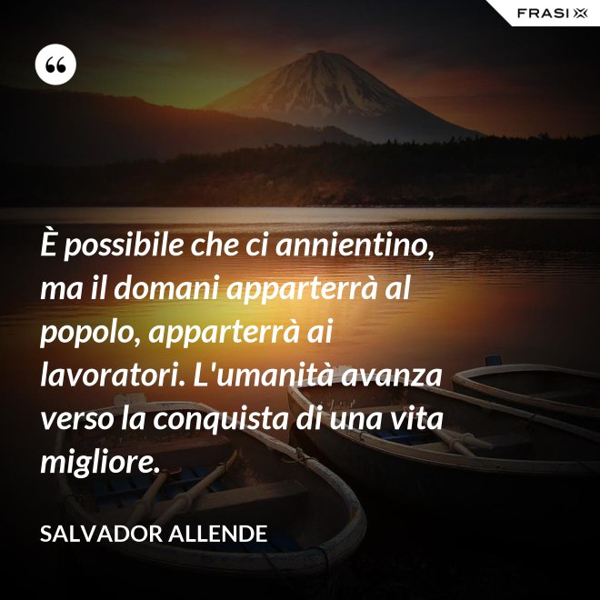 È possibile che ci annientino, ma il domani apparterrà al popolo, apparterrà ai lavoratori. L'umanità avanza verso la conquista di una vita migliore. - Salvador Allende