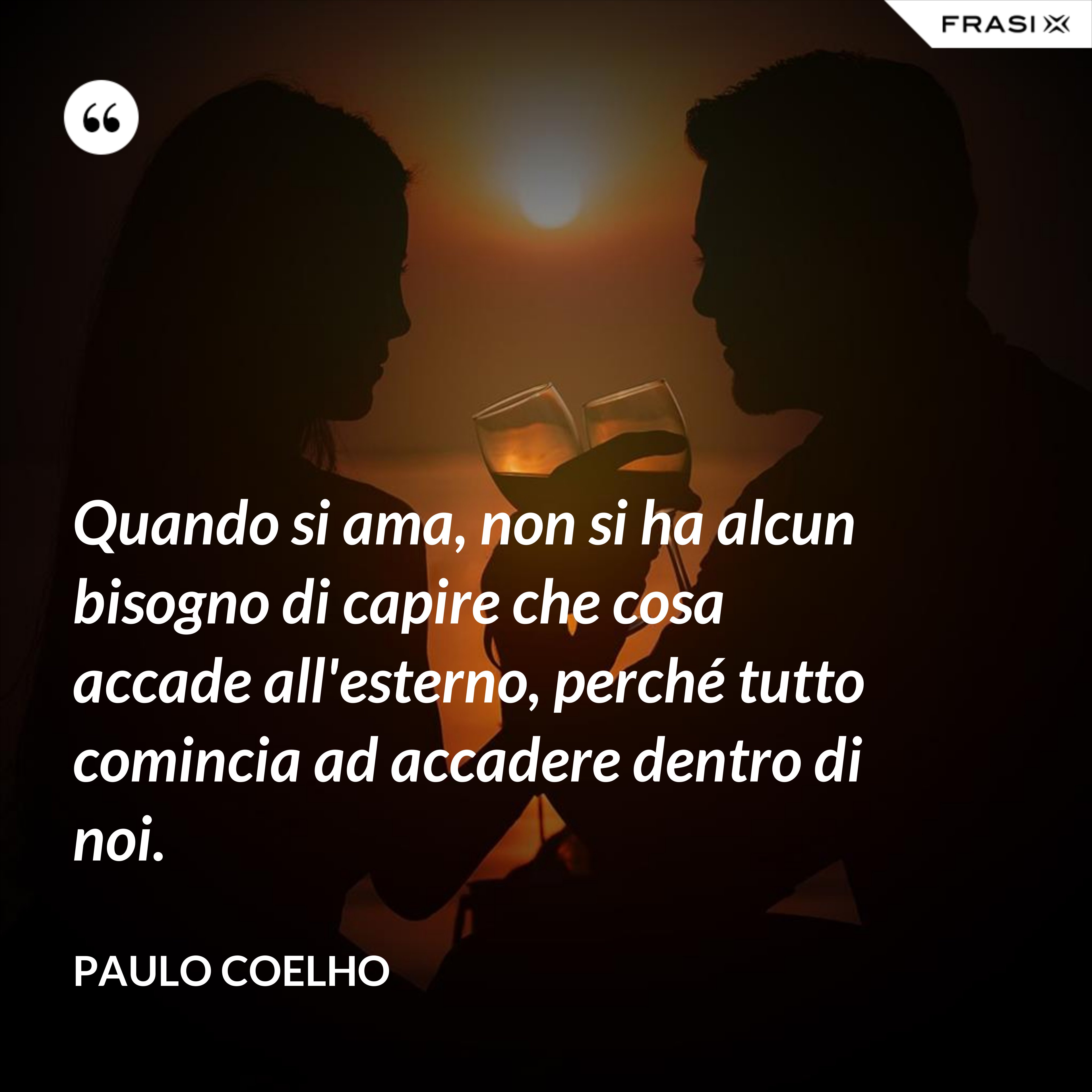 Quando si ama, non si ha alcun bisogno di capire che cosa accade all'esterno, perché tutto comincia ad accadere dentro di noi. - Paulo Coelho