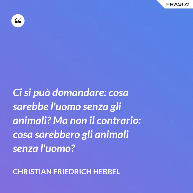 Ci si può domandare: cosa sarebbe l'uomo senza gli animali? Ma non il contrario: cosa sarebbero gli animali senza l'uomo? - Christian Friedrich Hebbel