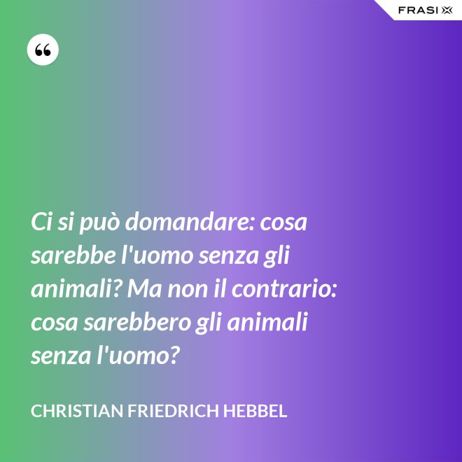 Ci si può domandare: cosa sarebbe l'uomo senza gli animali? Ma non il contrario: cosa sarebbero gli animali senza l'uomo? - Christian Friedrich Hebbel