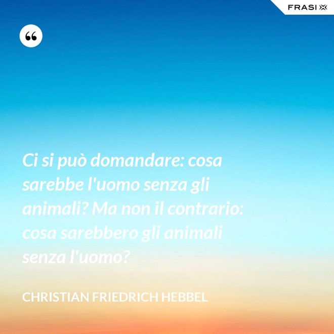 Ci si può domandare: cosa sarebbe l'uomo senza gli animali? Ma non il contrario: cosa sarebbero gli animali senza l'uomo? - Christian Friedrich Hebbel