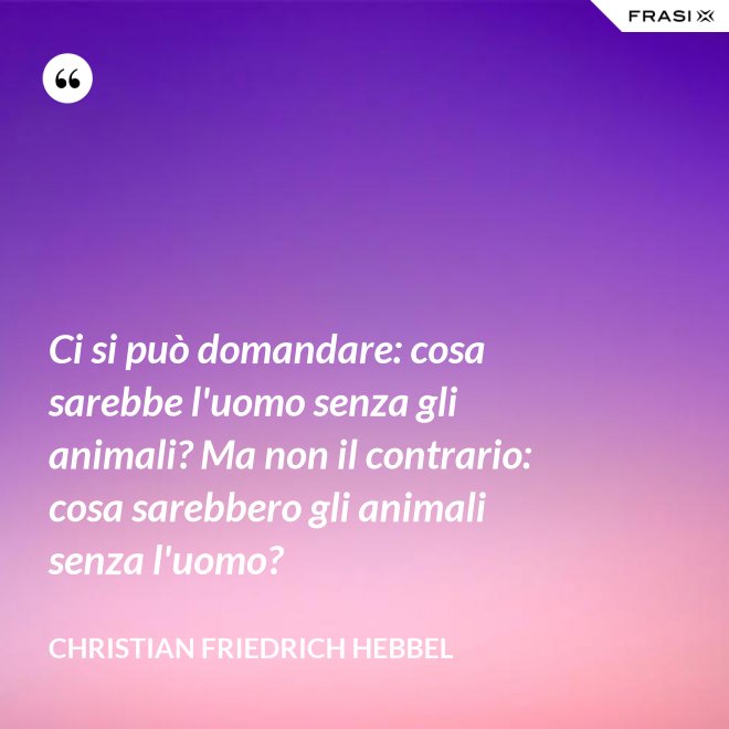 Ci si può domandare: cosa sarebbe l'uomo senza gli animali? Ma non il contrario: cosa sarebbero gli animali senza l'uomo? - Christian Friedrich Hebbel