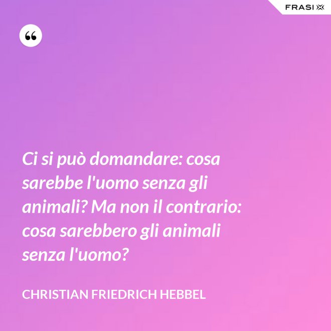 Ci si può domandare: cosa sarebbe l'uomo senza gli animali? Ma non il contrario: cosa sarebbero gli animali senza l'uomo? - Christian Friedrich Hebbel