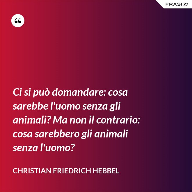 Ci si può domandare: cosa sarebbe l'uomo senza gli animali? Ma non il contrario: cosa sarebbero gli animali senza l'uomo? - Christian Friedrich Hebbel