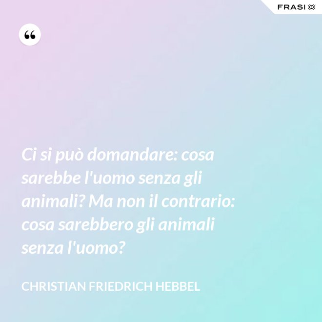 Ci si può domandare: cosa sarebbe l'uomo senza gli animali? Ma non il contrario: cosa sarebbero gli animali senza l'uomo? - Christian Friedrich Hebbel