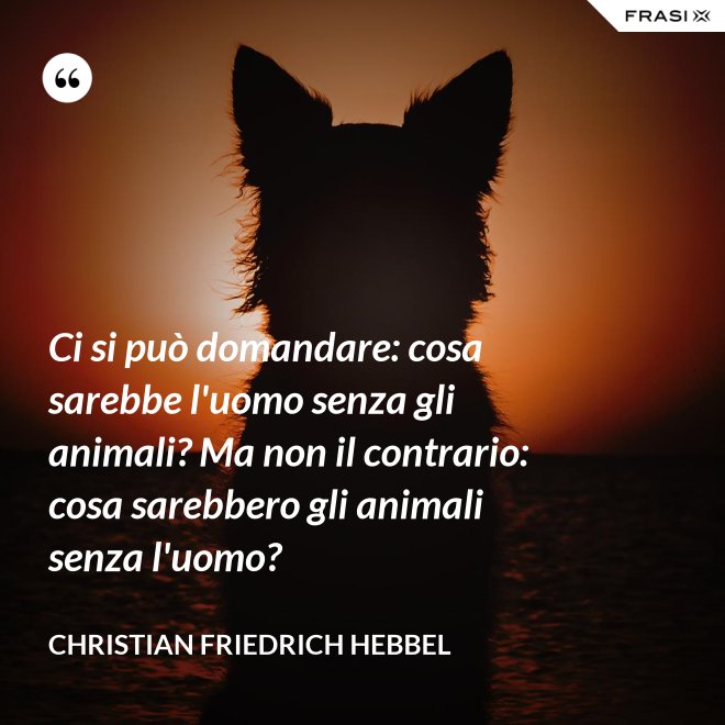 Ci si può domandare: cosa sarebbe l'uomo senza gli animali? Ma non il contrario: cosa sarebbero gli animali senza l'uomo? - Christian Friedrich Hebbel