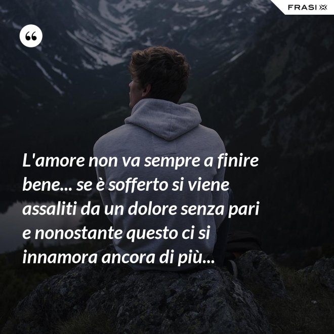 L'amore non va sempre a finire bene... se è sofferto si viene assaliti da un dolore senza pari e nonostante questo ci si innamora ancora di più... - Anonimo