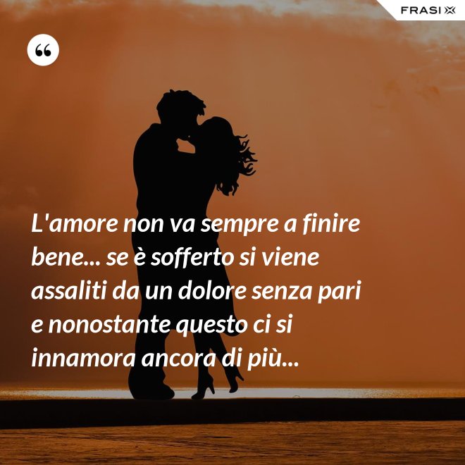 L'amore non va sempre a finire bene... se è sofferto si viene assaliti da un dolore senza pari e nonostante questo ci si innamora ancora di più... - Anonimo