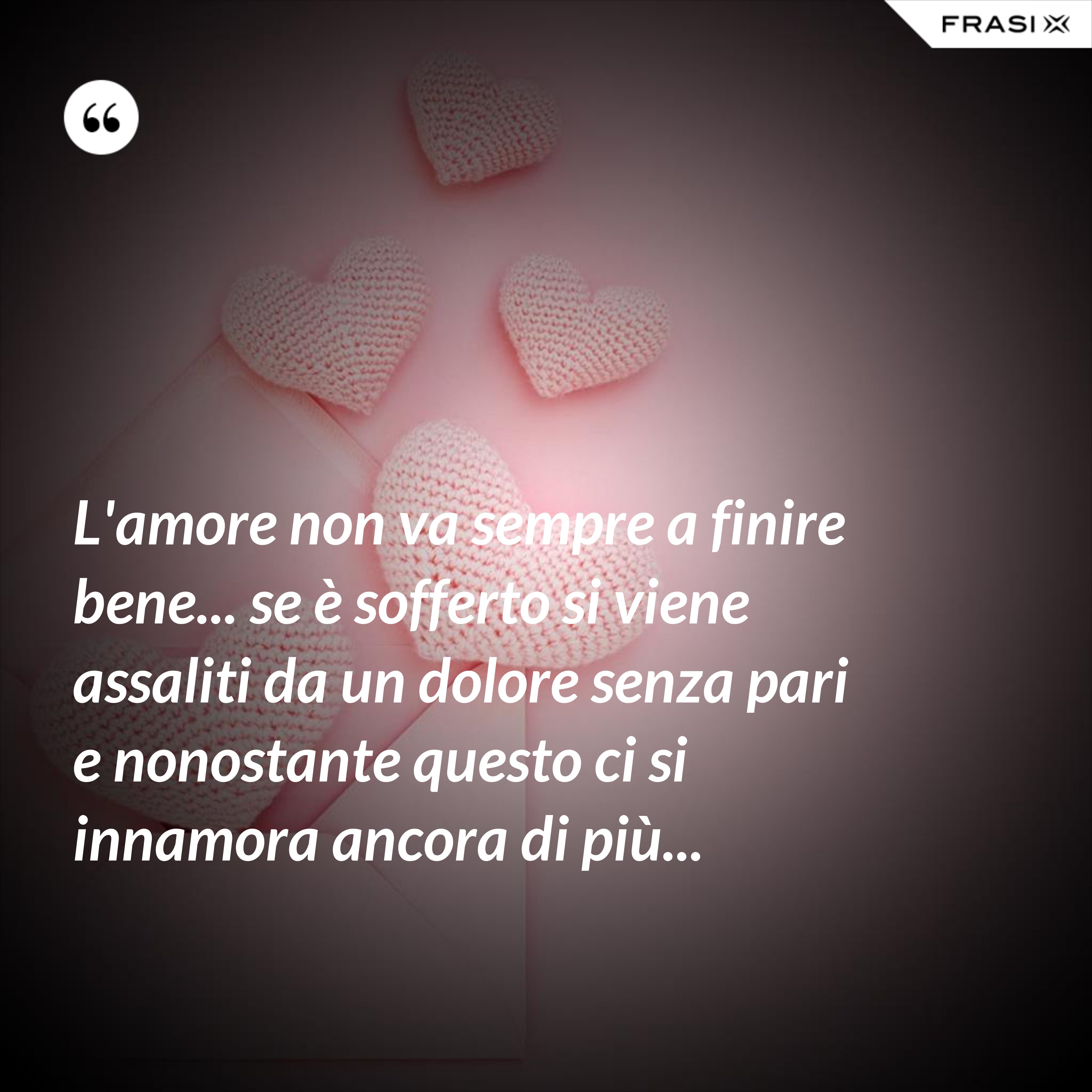L'amore non va sempre a finire bene... se è sofferto si viene assaliti da un dolore senza pari e nonostante questo ci si innamora ancora di più... - Anonimo