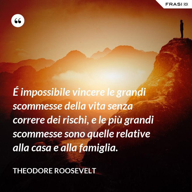 É impossibile vincere le grandi scommesse della vita senza correre dei rischi, e le più grandi scommesse sono quelle relative alla casa e alla famiglia. - Theodore Roosevelt