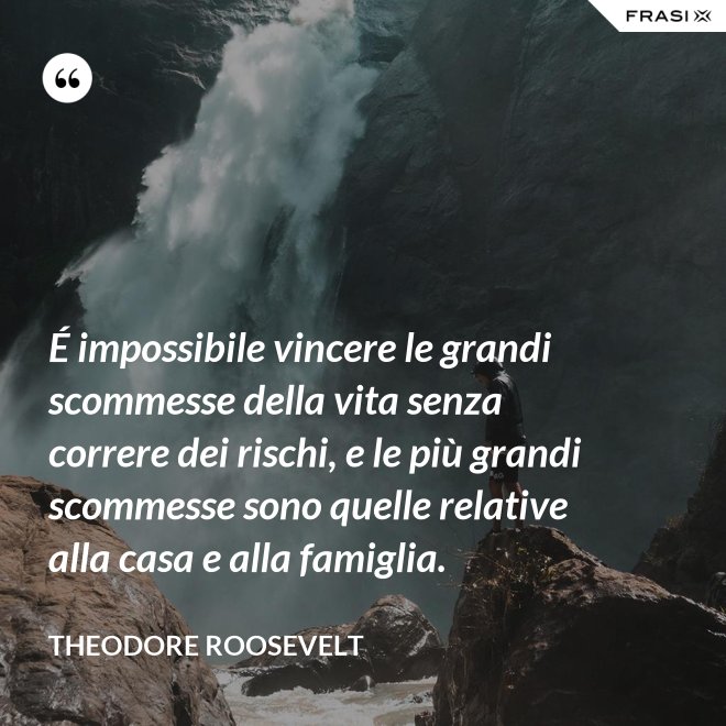 É impossibile vincere le grandi scommesse della vita senza correre dei rischi, e le più grandi scommesse sono quelle relative alla casa e alla famiglia. - Theodore Roosevelt