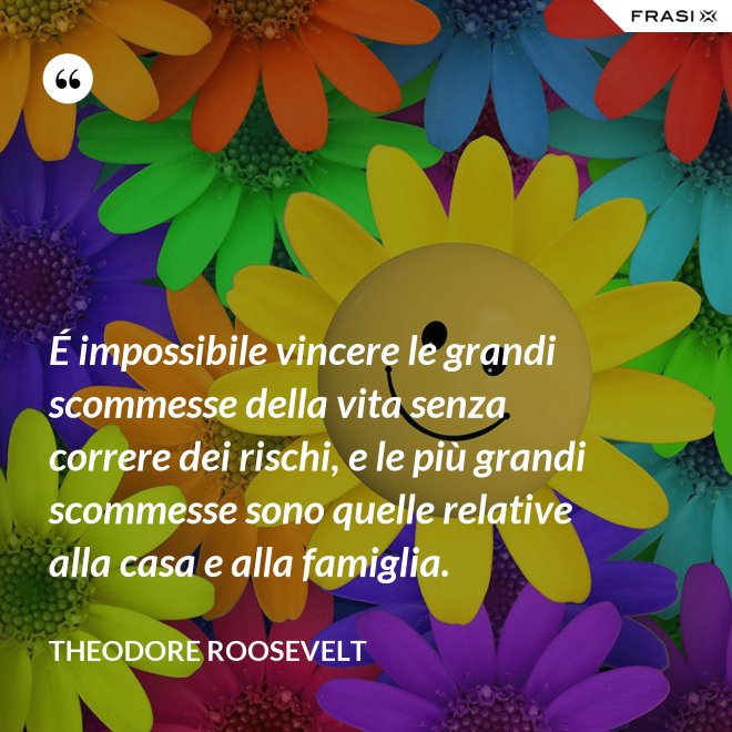 É impossibile vincere le grandi scommesse della vita senza correre dei rischi, e le più grandi scommesse sono quelle relative alla casa e alla famiglia. - Theodore Roosevelt