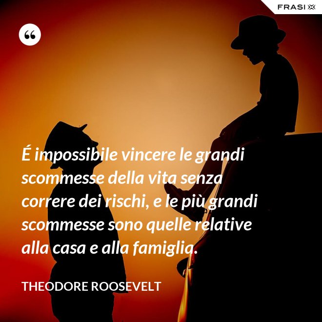 É impossibile vincere le grandi scommesse della vita senza correre dei rischi, e le più grandi scommesse sono quelle relative alla casa e alla famiglia. - Theodore Roosevelt