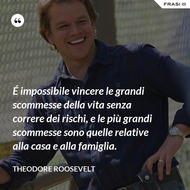 É impossibile vincere le grandi scommesse della vita senza correre dei rischi, e le più grandi scommesse sono quelle relative alla casa e alla famiglia. - Theodore Roosevelt