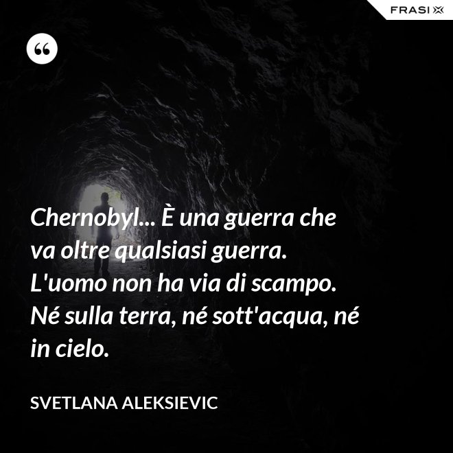 Chernobyl... È una guerra che va oltre qualsiasi guerra. L'uomo non ha via di scampo. Né sulla terra, né sott'acqua, né in cielo. - Svetlana Aleksievic