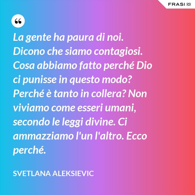 La gente ha paura di noi. Dicono che siamo contagiosi. Cosa abbiamo fatto perché Dio ci punisse in questo modo? Perché è tanto in collera? Non viviamo come esseri umani, secondo le leggi divine. Ci ammazziamo l'un l'altro. Ecco perché. - Svetlana Aleksievic
