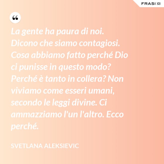 La gente ha paura di noi. Dicono che siamo contagiosi. Cosa abbiamo fatto perché Dio ci punisse in questo modo? Perché è tanto in collera? Non viviamo come esseri umani, secondo le leggi divine. Ci ammazziamo l'un l'altro. Ecco perché. - Svetlana Aleksievic