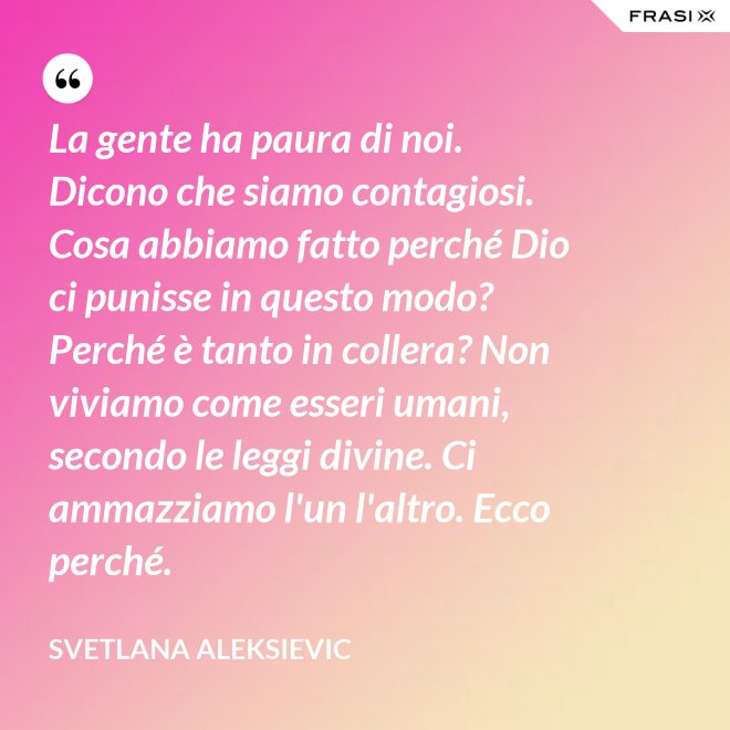 La gente ha paura di noi. Dicono che siamo contagiosi. Cosa abbiamo fatto perché Dio ci punisse in questo modo? Perché è tanto in collera? Non viviamo come esseri umani, secondo le leggi divine. Ci ammazziamo l'un l'altro. Ecco perché. - Svetlana Aleksievic