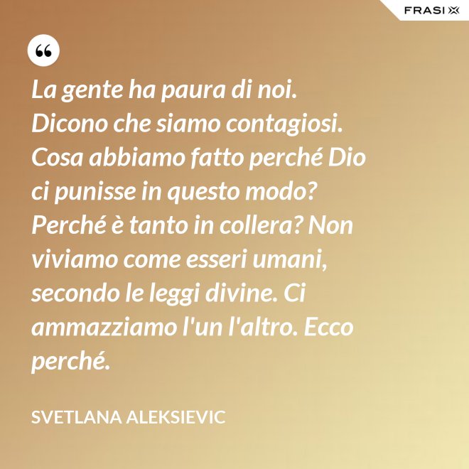 La gente ha paura di noi. Dicono che siamo contagiosi. Cosa abbiamo fatto perché Dio ci punisse in questo modo? Perché è tanto in collera? Non viviamo come esseri umani, secondo le leggi divine. Ci ammazziamo l'un l'altro. Ecco perché. - Svetlana Aleksievic
