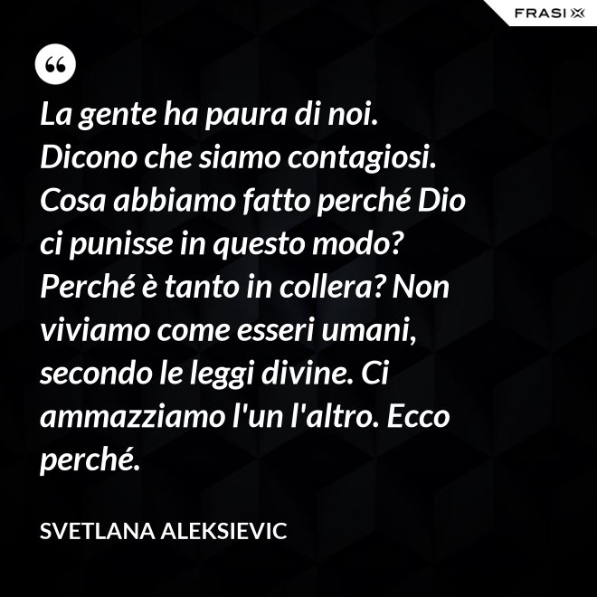 La gente ha paura di noi. Dicono che siamo contagiosi. Cosa abbiamo fatto perché Dio ci punisse in questo modo? Perché è tanto in collera? Non viviamo come esseri umani, secondo le leggi divine. Ci ammazziamo l'un l'altro. Ecco perché. - Svetlana Aleksievic