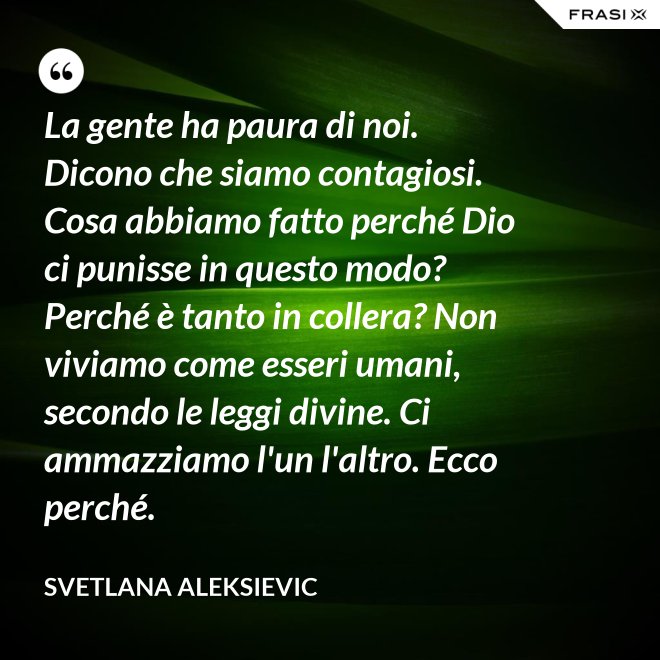 La gente ha paura di noi. Dicono che siamo contagiosi. Cosa abbiamo fatto perché Dio ci punisse in questo modo? Perché è tanto in collera? Non viviamo come esseri umani, secondo le leggi divine. Ci ammazziamo l'un l'altro. Ecco perché. - Svetlana Aleksievic