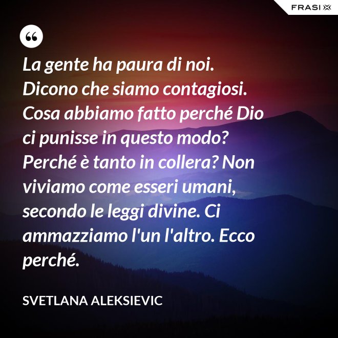 La gente ha paura di noi. Dicono che siamo contagiosi. Cosa abbiamo fatto perché Dio ci punisse in questo modo? Perché è tanto in collera? Non viviamo come esseri umani, secondo le leggi divine. Ci ammazziamo l'un l'altro. Ecco perché. - Svetlana Aleksievic